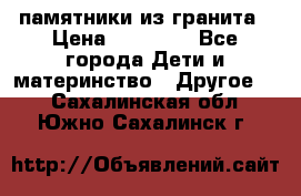 памятники из гранита › Цена ­ 10 000 - Все города Дети и материнство » Другое   . Сахалинская обл.,Южно-Сахалинск г.